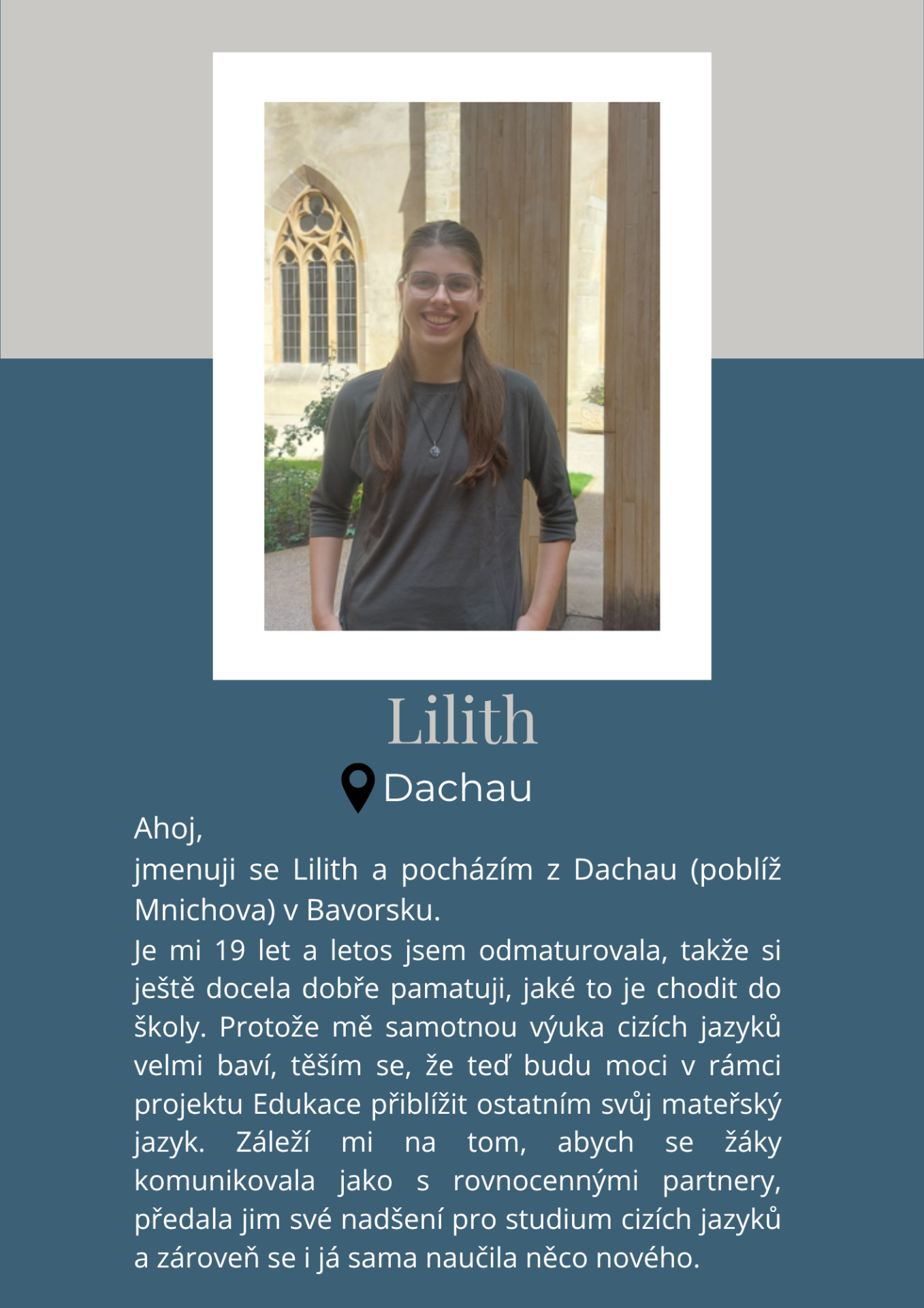 Ahoj,
jmenuji se Lilith a pocházím z Dachau (poblíž Mnichova) v Bavorsku. Je mi 19 let a letos jsem odmaturovala, takže si ještě docela dobře pamatuji, jaké to je chodit do školy.
Protože mě samotnou výuka cizích jazyků velmi baví, těším se, že teď budu moci v rámci projektu Edukace přiblížit ostatním svůj mateřský jazyk. Záleží mi na tom, abych se žáky komunikovala jako s rovnocennými partnery, předala jim své nadšení pro studium cizích jazyků a zároveň se i já sama naučila něco nového.